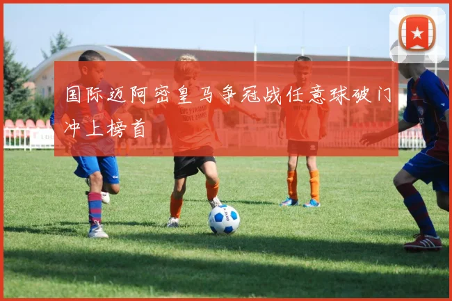 国际迈阿密皇马争冠战任意球破门冲上榜首