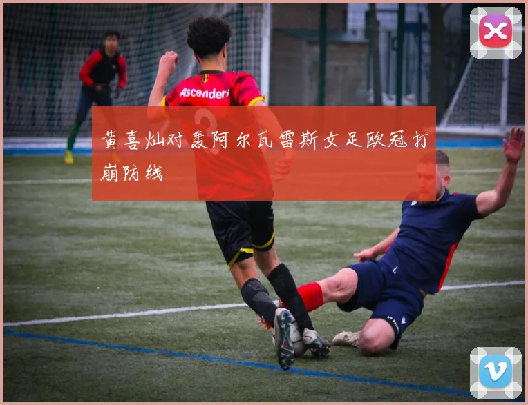 黄喜灿对轰阿尔瓦雷斯女足欧冠打崩防线