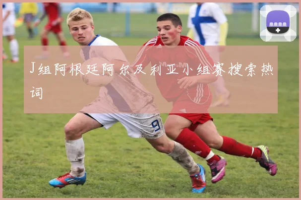 J组阿根廷阿尔及利亚小组赛搜索热词