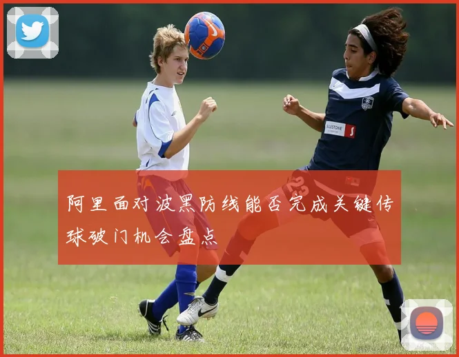 阿里面对波黑防线能否完成关键传球破门机会盘点