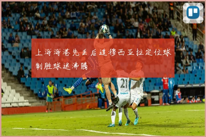 上海海港先丢后追穆西亚拉定位球制胜球迷沸腾