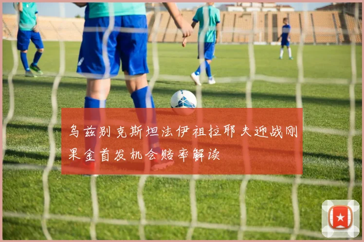 乌兹别克斯坦法伊祖拉耶夫迎战刚果金首发机会赔率解读