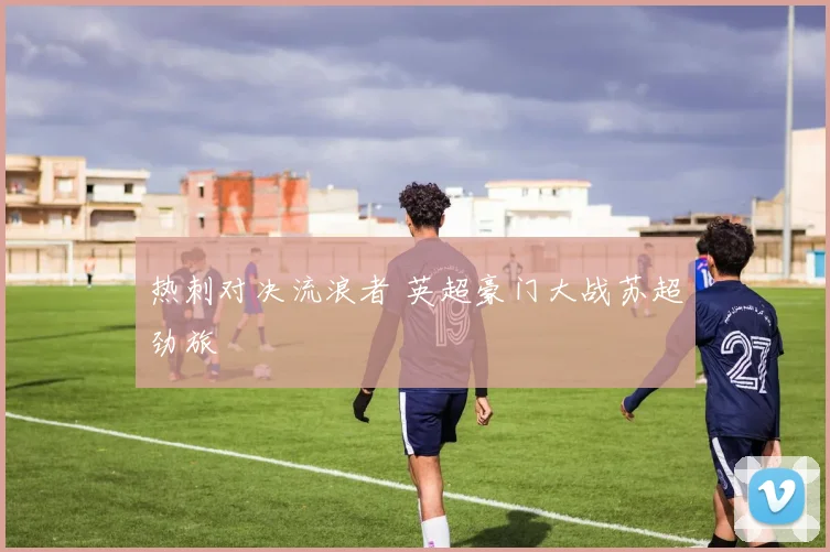 热刺对决流浪者 英超豪门大战苏超劲旅