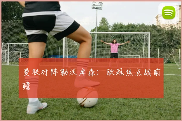曼联对阵勒沃库森:欧冠焦点战前瞻