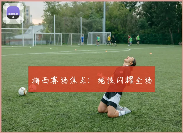 梅西赛场焦点：绝技闪耀全场