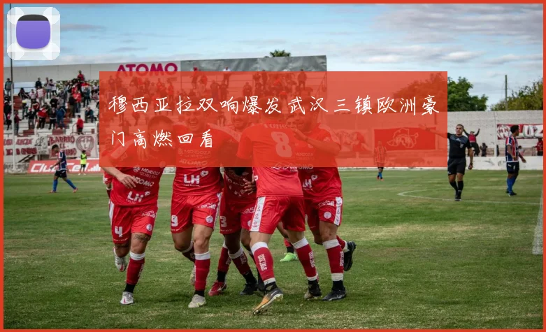 穆西亚拉双响爆发武汉三镇欧洲豪门高燃回看