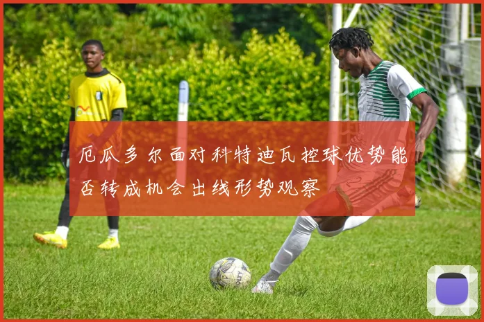 厄瓜多尔面对科特迪瓦控球优势能否转成机会出线形势观察