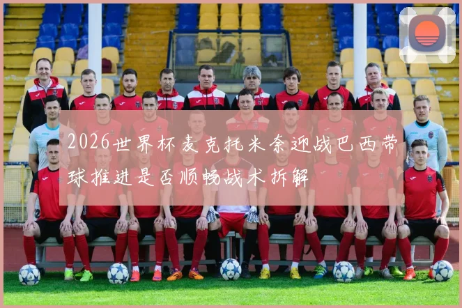 2026世界杯麦克托米奈迎战巴西带球推进是否顺畅战术拆解