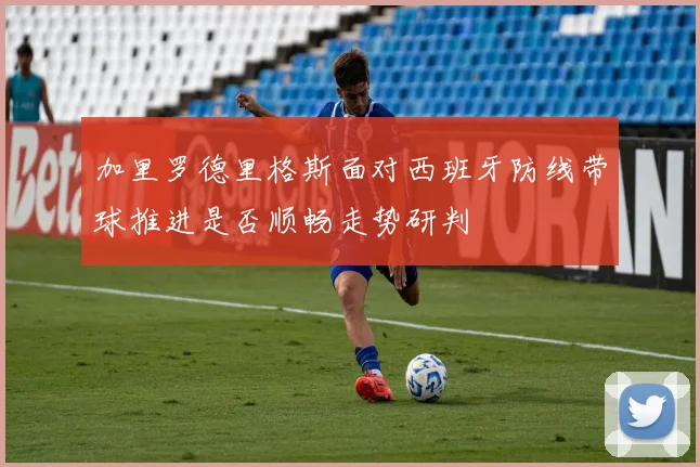 加里罗德里格斯面对西班牙防线带球推进是否顺畅走势研判
