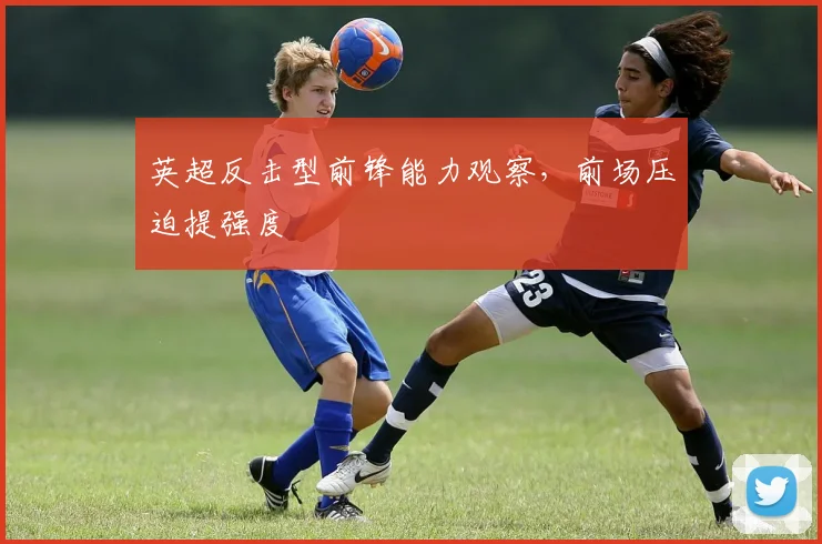 英超反击型前锋能力观察，前场压迫提强度
