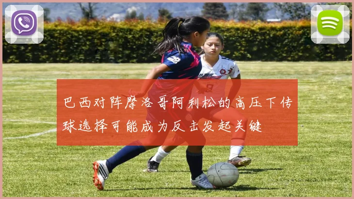 巴西对阵摩洛哥阿利松的高压下传球选择可能成为反击发起关键
