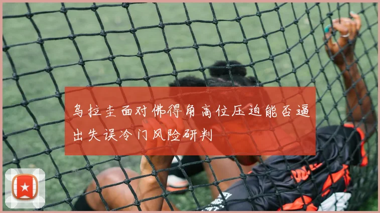 乌拉圭面对佛得角高位压迫能否逼出失误冷门风险研判