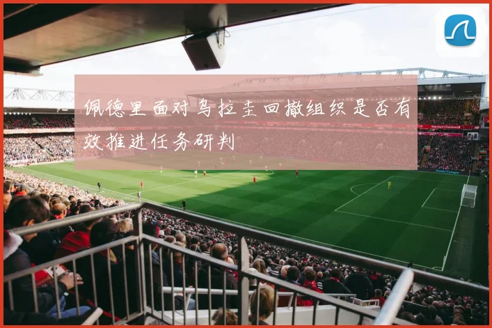 佩德里面对乌拉圭回撤组织是否有效推进任务研判