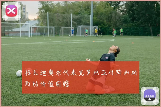 格瓦迪奥尔代表克罗地亚对阵加纳盯防价值前瞻