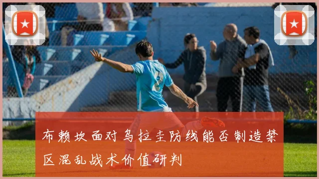 布赖坎面对乌拉圭防线能否制造禁区混乱战术价值研判