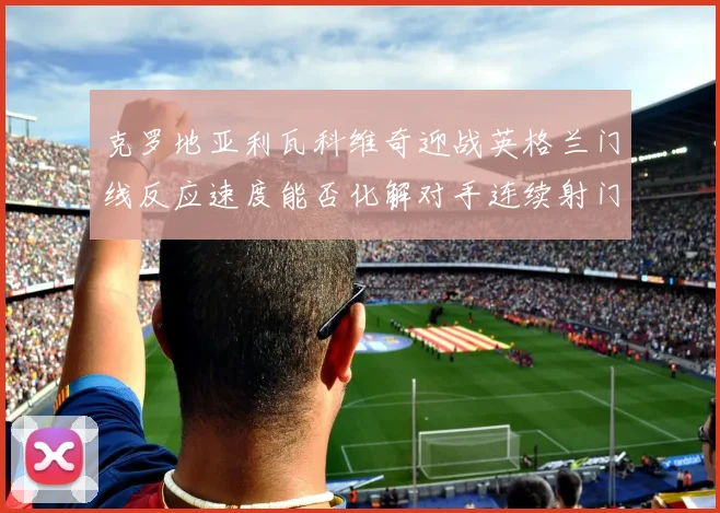 克罗地亚利瓦科维奇迎战英格兰门线反应速度能否化解对手连续射门