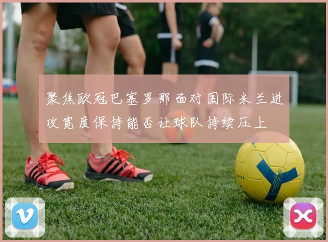聚焦欧冠巴塞罗那面对国际米兰进攻宽度保持能否让球队持续压上
