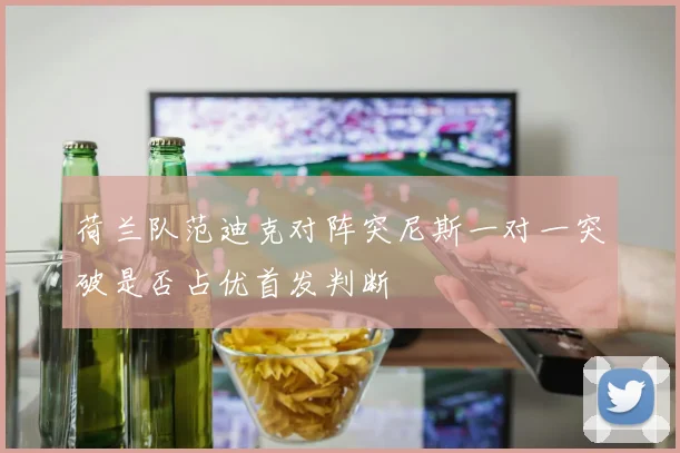 荷兰队范迪克对阵突尼斯一对一突破是否占优首发判断