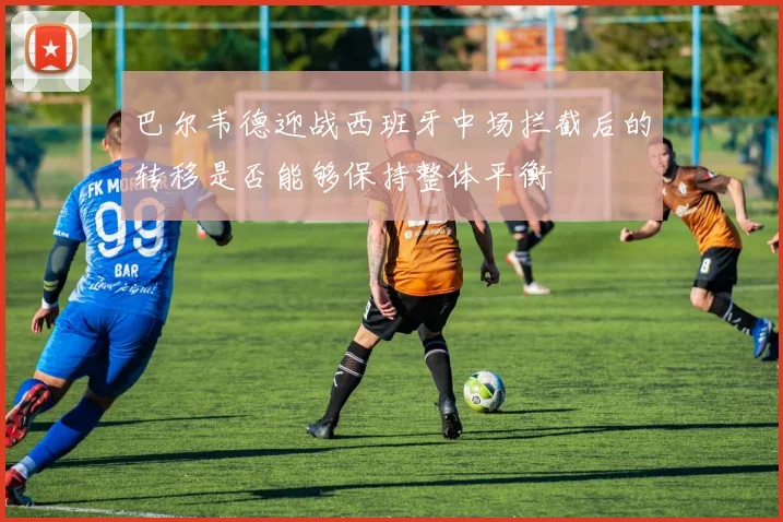巴尔韦德迎战西班牙中场拦截后的转移是否能够保持整体平衡