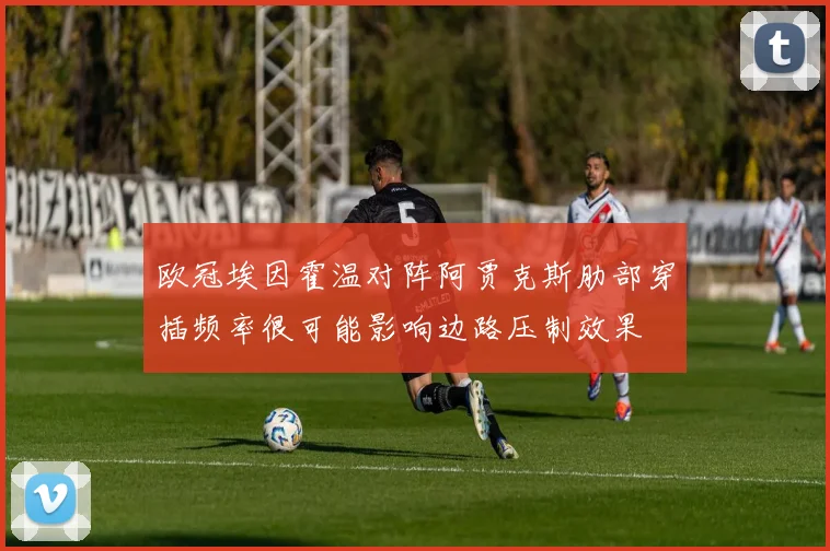 欧冠埃因霍温对阵阿贾克斯肋部穿插频率很可能影响边路压制效果