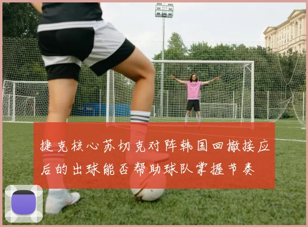 捷克核心苏切克对阵韩国回撤接应后的出球能否帮助球队掌握节奏