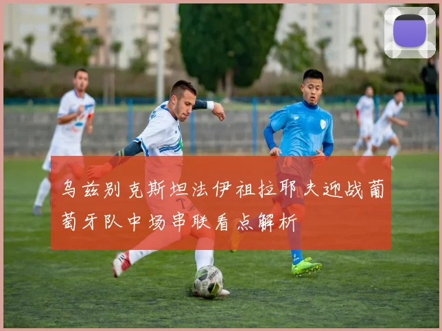 乌兹别克斯坦法伊祖拉耶夫迎战葡萄牙队中场串联看点解析