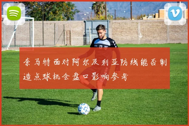奈马特面对阿尔及利亚防线能否制造点球机会盘口影响参考