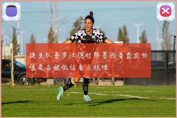 捷克队普罗沃德对阵墨西哥首发价值是否被低估看点梳理